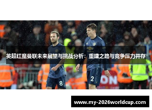 英超红魔曼联未来展望与挑战分析：重建之路与竞争压力并存