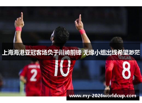 上海海港亚冠客场负于川崎前锋 无缘小组出线希望渺茫